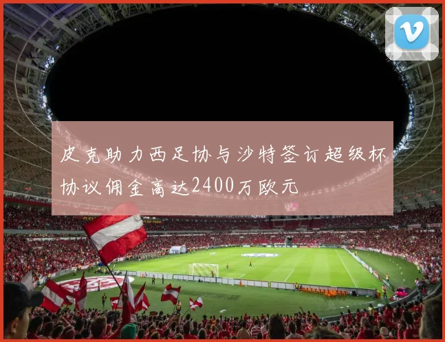 皮克助力西足协与沙特签订超级杯协议佣金高达2400万欧元