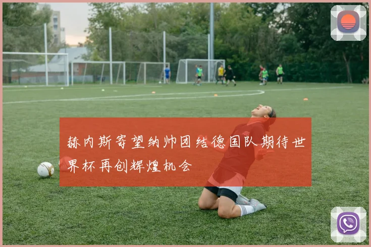 赫内斯寄望纳帅团结德国队期待世界杯再创辉煌机会