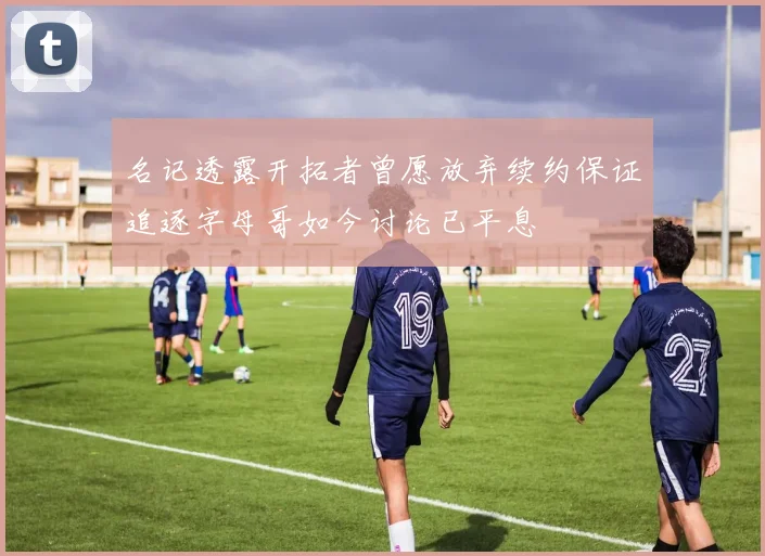 名记透露开拓者曾愿放弃续约保证追逐字母哥如今讨论已平息