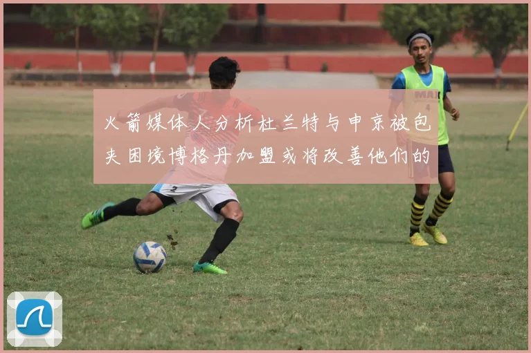 火箭媒体人分析杜兰特与申京被包夹困境博格丹加盟或将改善他们的进攻空间