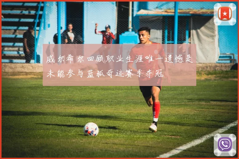 威尔希尔回顾职业生涯唯一遗憾是未能参与蓝狐奇迹赛季夺冠