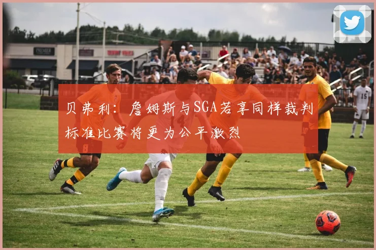 贝弗利：詹姆斯与SGA若享同样裁判标准比赛将更为公平激烈
