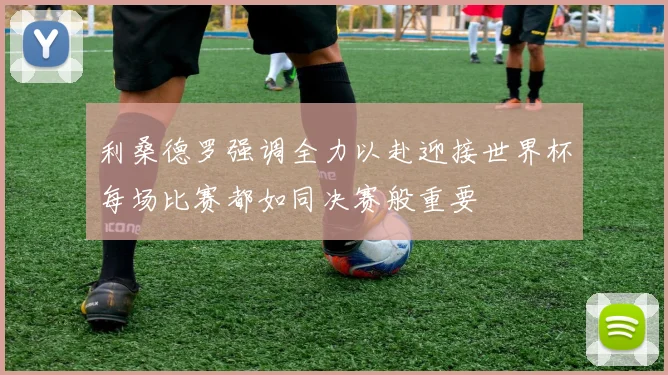 利桑德罗强调全力以赴迎接世界杯每场比赛都如同决赛般重要