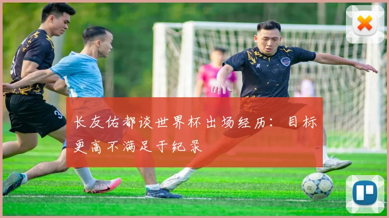 长友佑都谈世界杯出场经历：目标更高不满足于纪录