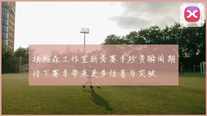 杨瀚森工作室新秀赛季珍贵瞬间期待下赛季带来更多惊喜与突破