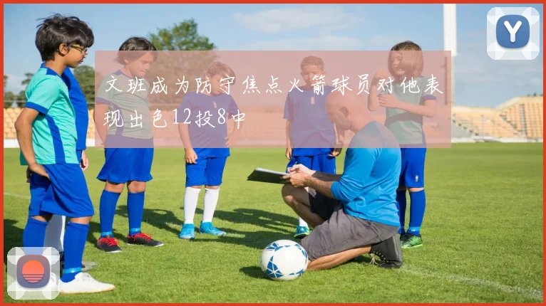 文班成为防守焦点火箭球员对他表现出色12投8中