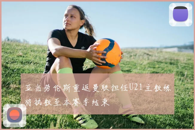 亚当劳伦斯重返曼联担任U21主教练将执教至本赛季结束