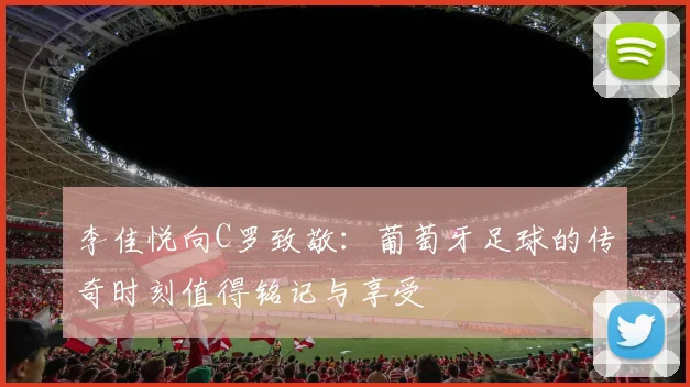 李佳悦向C罗致敬：葡萄牙足球的传奇时刻值得铭记与享受