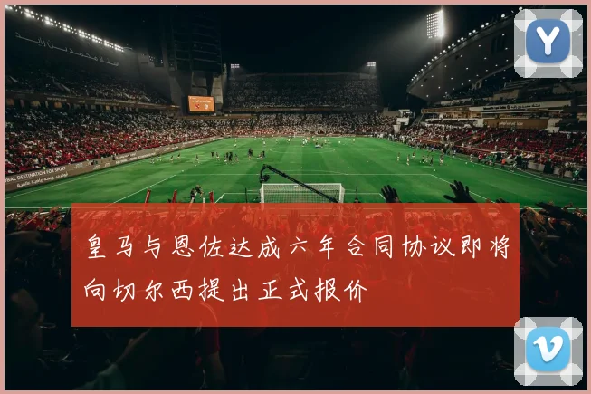 皇马与恩佐达成六年合同协议即将向切尔西提出正式报价