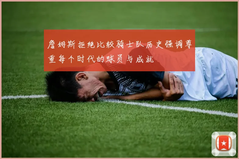 詹姆斯拒绝比较骑士队历史强调尊重每个时代的球员与成就