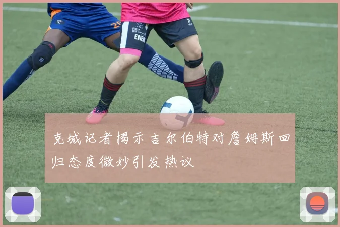 克城记者揭示吉尔伯特对詹姆斯回归态度微妙引发热议