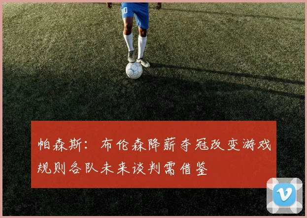 帕森斯：布伦森降薪夺冠改变游戏规则各队未来谈判需借鉴