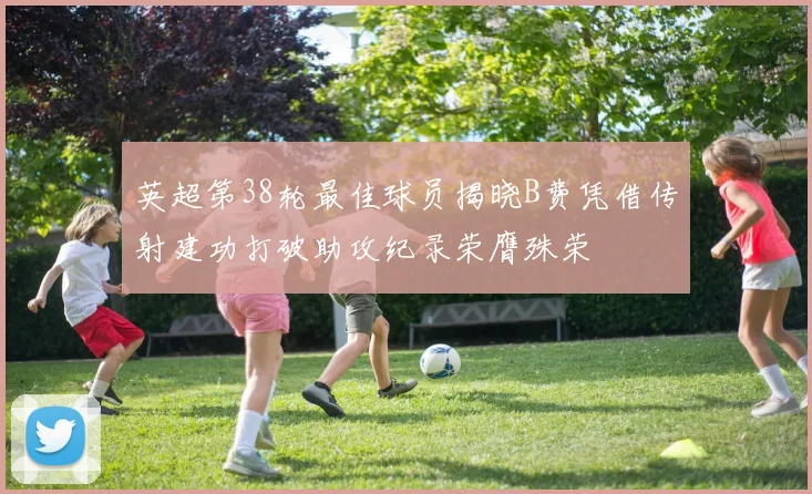 英超第38轮最佳球员揭晓B费凭借传射建功打破助攻纪录荣膺殊荣
