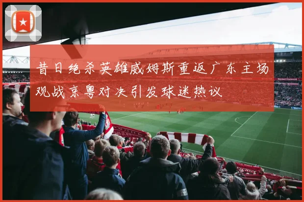 昔日绝杀英雄威姆斯重返广东主场观战京粤对决引发球迷热议