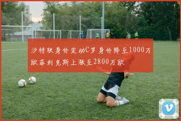 沙特联身价变动C罗身价降至1000万欧菲利克斯上涨至2800万欧