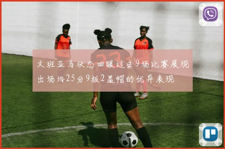 文班亚马状态回暖过去9场比赛展现出场均25分9板2盖帽的优异表现