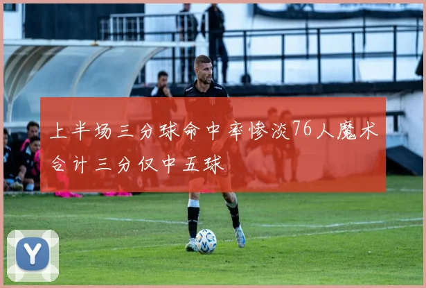 上半场三分球命中率惨淡76人魔术合计三分仅中五球