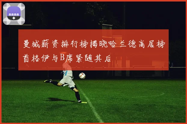 曼城薪资排行榜揭晓哈兰德高居榜首格伊与B席紧随其后